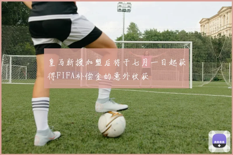 皇马新援加盟后将于七月一日起获得FIFA补偿金的意外收获