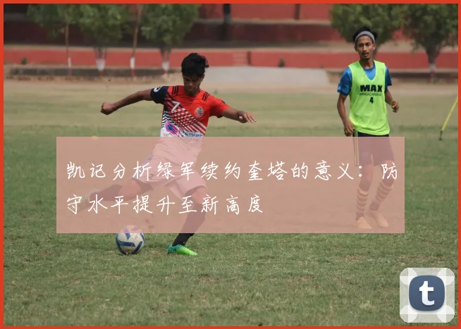凯记分析绿军续约奎塔的意义：防守水平提升至新高度