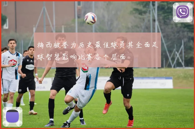 梅西被誉为历史最佳球员其全面足球智慧影响比赛各个层面