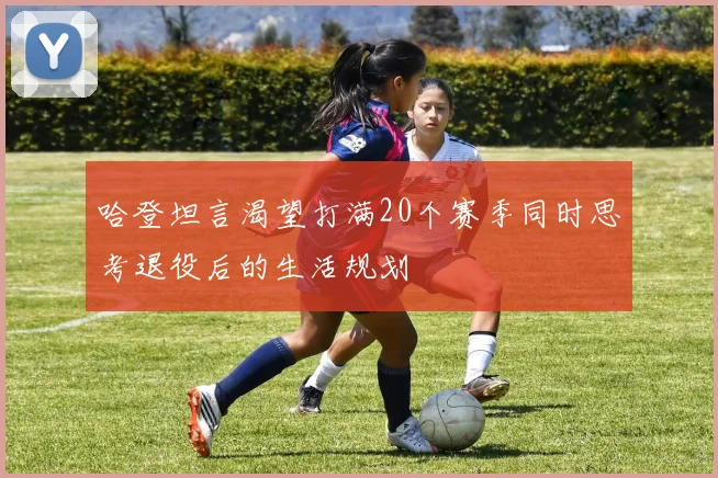 哈登坦言渴望打满20个赛季同时思考退役后的生活规划