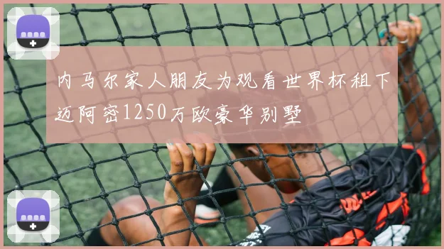 内马尔家人朋友为观看世界杯租下迈阿密1250万欧豪华别墅