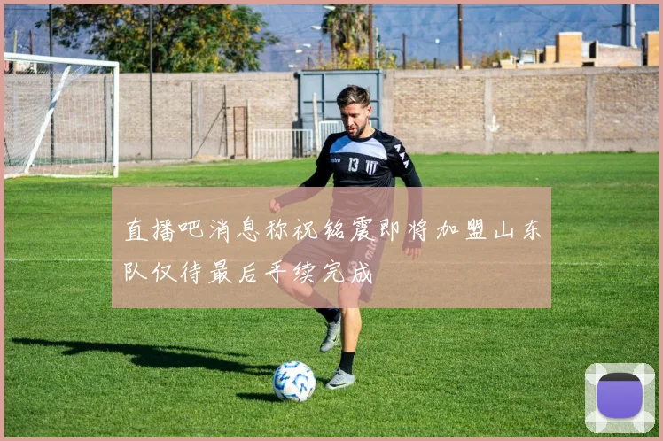 直播吧消息称祝铭震即将加盟山东队仅待最后手续完成