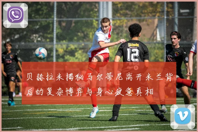 贝赫拉米揭秘马尔蒂尼离开米兰背后的复杂博弈与身心疲惫真相