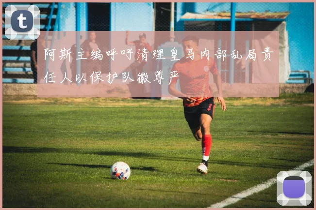 阿斯主编呼吁清理皇马内部乱局责任人以保护队徽尊严
