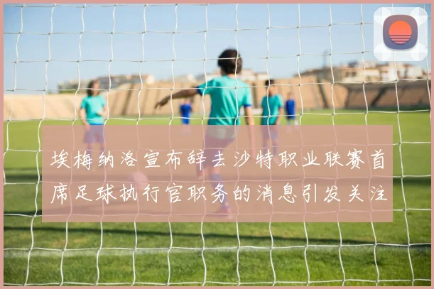 埃梅纳洛宣布辞去沙特职业联赛首席足球执行官职务的消息引发关注