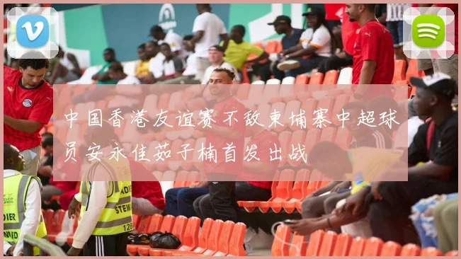 中国香港友谊赛不敌柬埔寨中超球员安永佳茹子楠首发出战