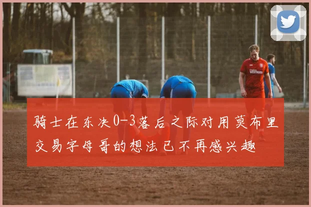 骑士在东决0-3落后之际对用莫布里交易字母哥的想法已不再感兴趣