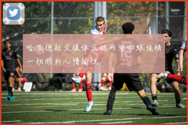 哈兰德社交媒体庆祝两场四球佳绩一切顺利心情愉悦