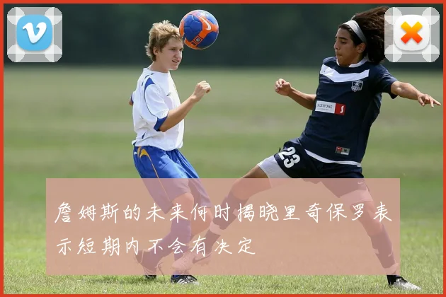 詹姆斯的未来何时揭晓里奇保罗表示短期内不会有决定
