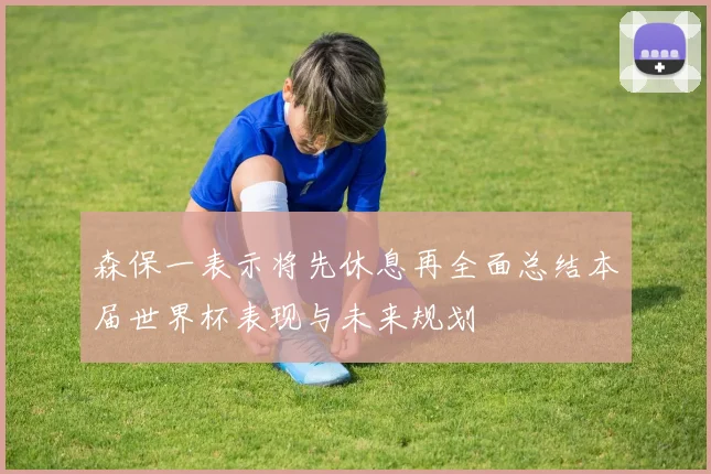 森保一表示将先休息再全面总结本届世界杯表现与未来规划