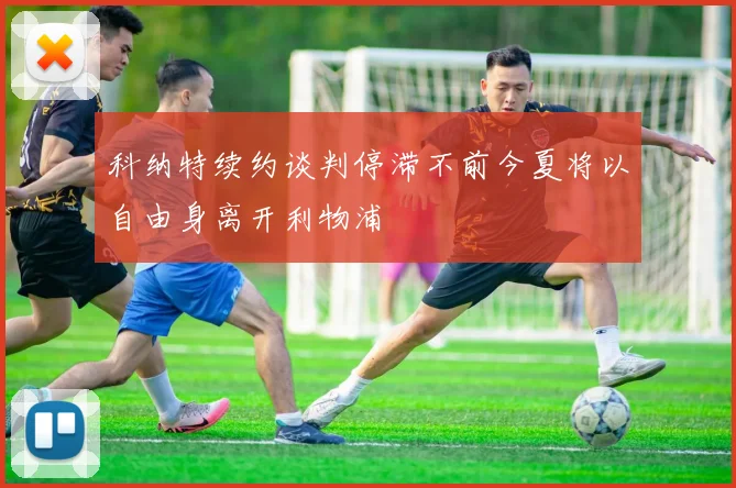 科纳特续约谈判停滞不前今夏将以自由身离开利物浦