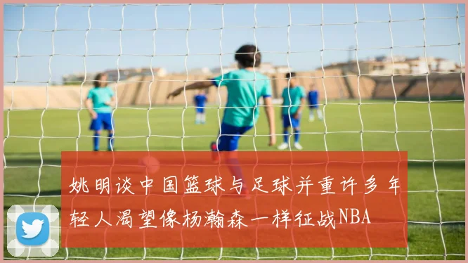 姚明谈中国篮球与足球并重许多年轻人渴望像杨瀚森一样征战NBA