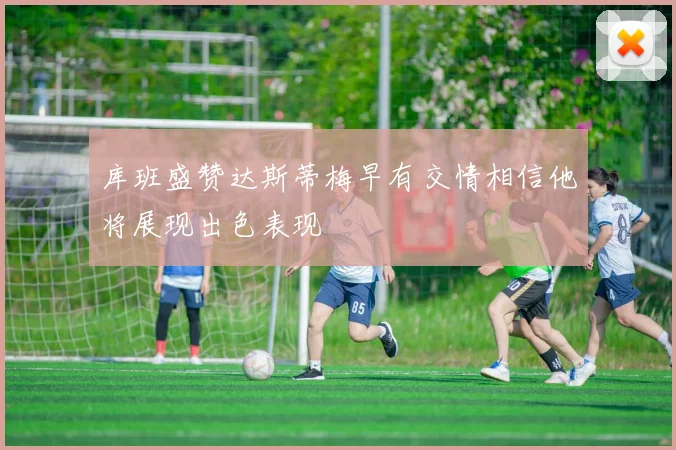 库班盛赞达斯蒂梅早有交情相信他将展现出色表现