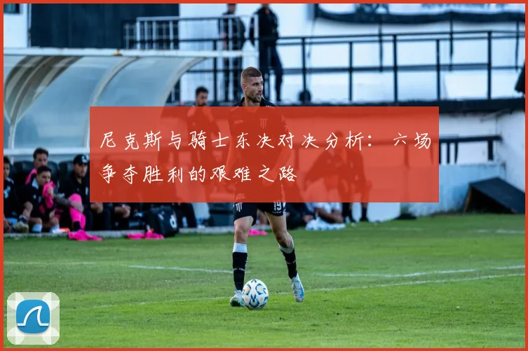 尼克斯与骑士东决对决分析：六场争夺胜利的艰难之路