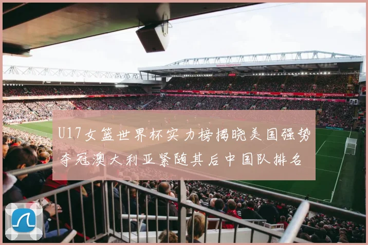 U17女篮世界杯实力榜揭晓美国强势夺冠澳大利亚紧随其后中国队排名第十
