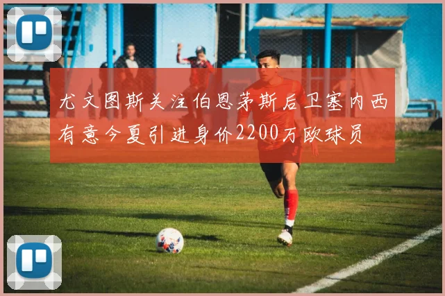 尤文图斯关注伯恩茅斯后卫塞内西有意今夏引进身价2200万欧球员