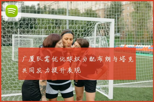 广厦队需优化球权分配布朗与塔克共同发力提升表现