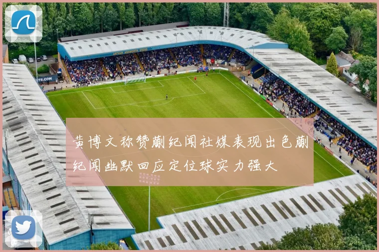 黄博文称赞蒯纪闻社媒表现出色蒯纪闻幽默回应定位球实力强大