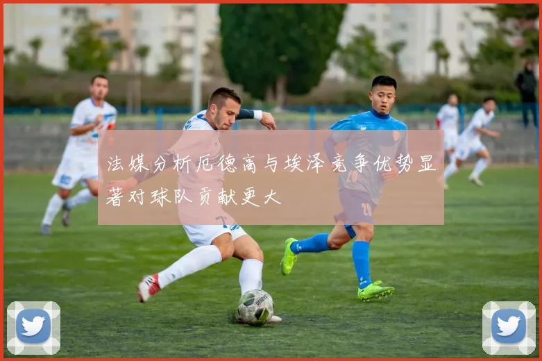 法媒分析厄德高与埃泽竞争优势显著对球队贡献更大