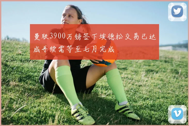 曼联3900万镑签下埃德松交易已达成手续需等至七月完成
